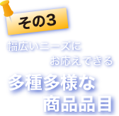 その3 幅広いニーズにお応えできる多種多様な商品品目