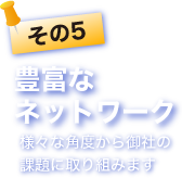 その5 豊富なネットワーク。様々な角度から御社の課題に取り組みます